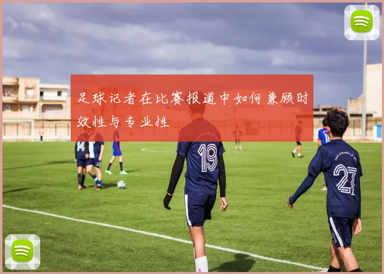 足球记者在比赛报道中如何兼顾时效性与专业性