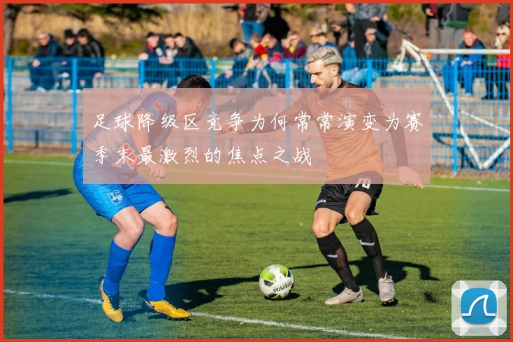 足球降级区竞争为何常常演变为赛季末最激烈的焦点之战