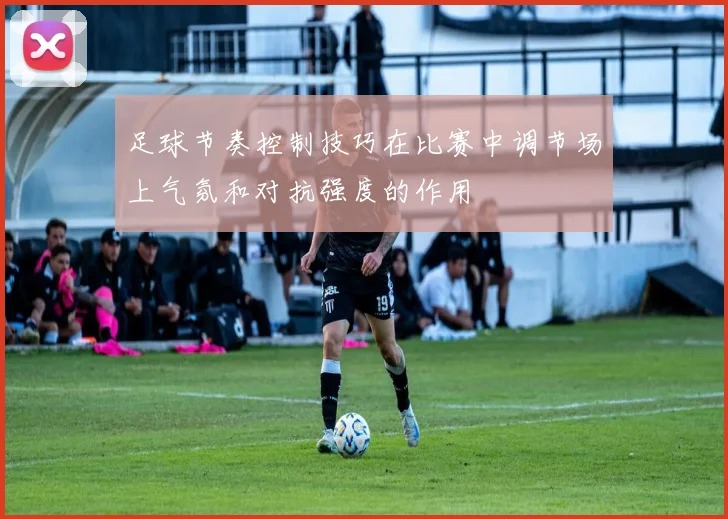 足球节奏控制技巧在比赛中调节场上气氛和对抗强度的作用